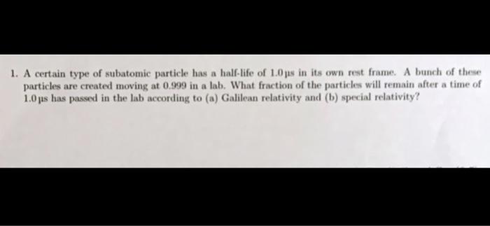 1. A certain type of subatomic particle has a half-life of \( 1.0 \) jus in its own rest frame. A bunch of these particles ar