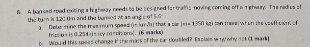 8. A banked road exiting a highway needs to be designed for traffic moving coming off a highway. The radius of
the turn is 12