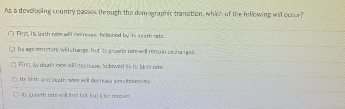 As a developing country passes through the demographic transition, which of the following will occur? First, its birth rate w