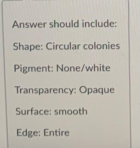 Answer should include: Shape: Circular colonies Pigment: None/white Transparency: Opaque Surface: smooth Edge: Entire