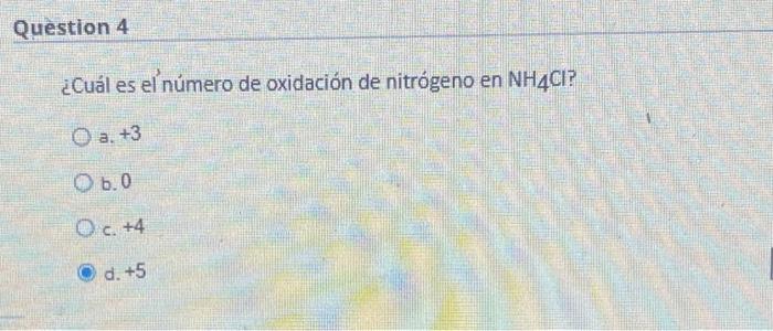 Question 4 ¿Cuál es el número de oxidación de nitrógeno en NH4CI? a. +3 O b.0 O c. +4 Ⓒd. +5