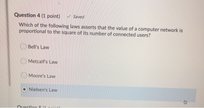 Question 4 (1 point) Saved Which of the following laws asserts that the value of a computer network is proportional to the sq