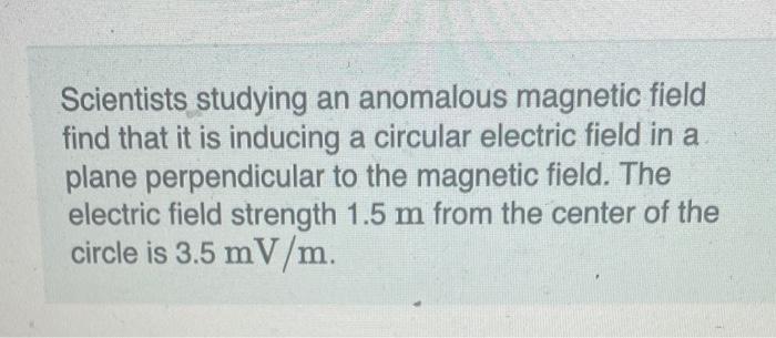 Scientists studying an anomalous magnetic field find that it is inducing a circular electric field in a plane perpendicular t