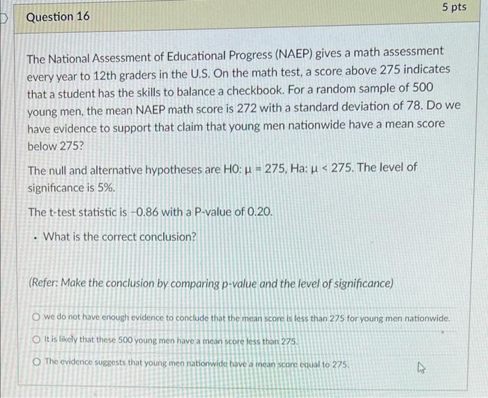 5 pts
Question 16
The National Assessment of Educational Progress (NAEP) gives a math assessment
every year to 12th graders i