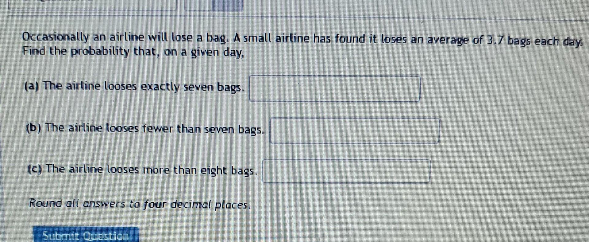 Occasionally an airline will lose a bag. A small airline has found it loses an average of 3.7 bags each day. Find the probabi