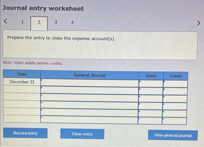 Journal entry worksheet
<
1
2
3
4
Prepare the entry to close the expense account(s).
Note: Enter debits before credits.
Date
