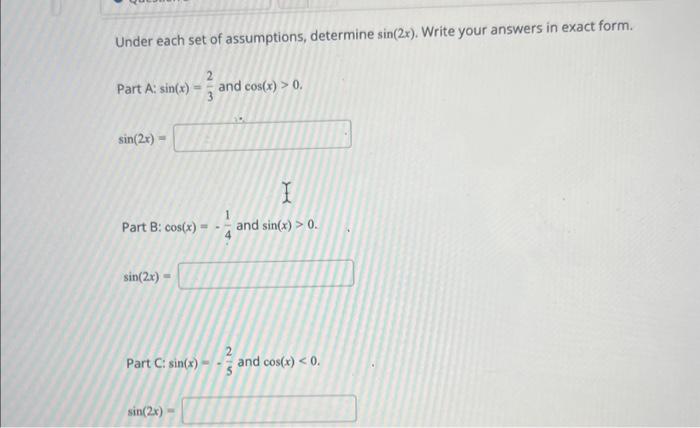 Under each set of assumptions, determine \( \sin (2 x) \). Write your answers in exact form.
Part A: \( \sin (x)=\frac{2}{3} 