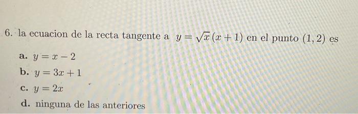 6. la ecuacion de la recta tangente a \( y=\sqrt{x}(x+1) \) en el punto \( (1,2) \) es a. \( y=x-2 \) b. \( y=3 x+1 \) c. \(