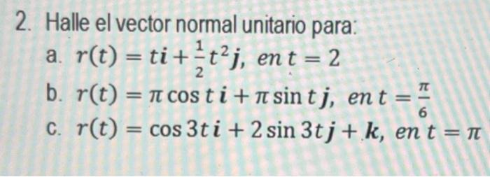 2. Halle el vector normal unitario para: a. \( r(t)=t \boldsymbol{i}+\frac{1}{2} t^{2} \boldsymbol{j} \), en \( t=2 \) b. \(