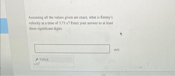 Assuming all the values given are exact, what is Emmys velocity at a time of \( 3.71 \mathrm{~s} \) ? Enter your answer to a