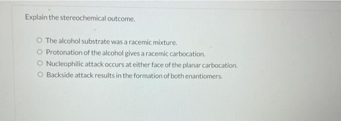 Explain the stereochemical outcome.
O The alcohol substrate was a racemic mixture.
O Protonation of the alcohol gives a racem