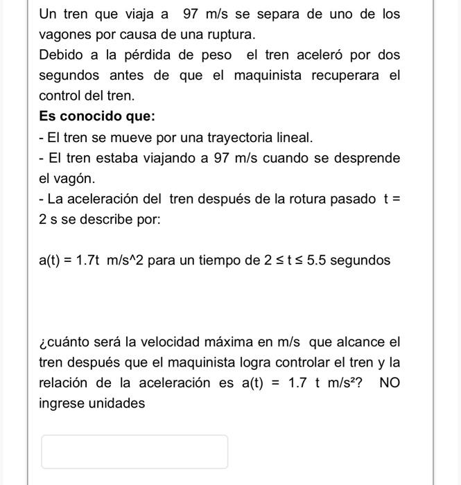 Un tren que viaja a \( 97 \mathrm{~m} / \mathrm{s} \) se separa de uno de los vagones por causa de una ruptura. Debido a la p