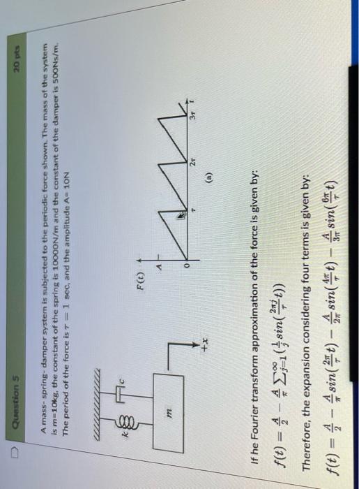 0
Question 5
A mass-spring-damper system is subjected to the periodic force shown. The mass of the system
is m=10kg, the cons