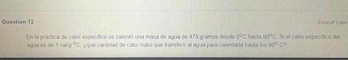 estion 12 Qout of 3 pol En la práctica de calor especifico se calentó una masa de agua de 475 gramos desde \( 5^{\circ} \math