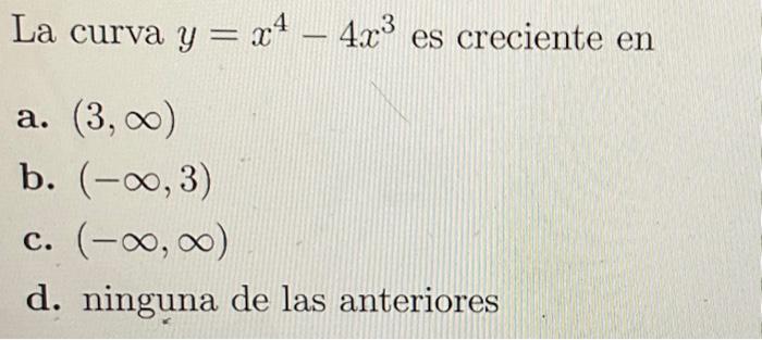 La curva \( y=x^{4}-4 x^{3} \) es creciente en a. \( (3, \infty) \) b. \( (-\infty, 3) \) c. \( (-\infty, \infty) \) d. ningu