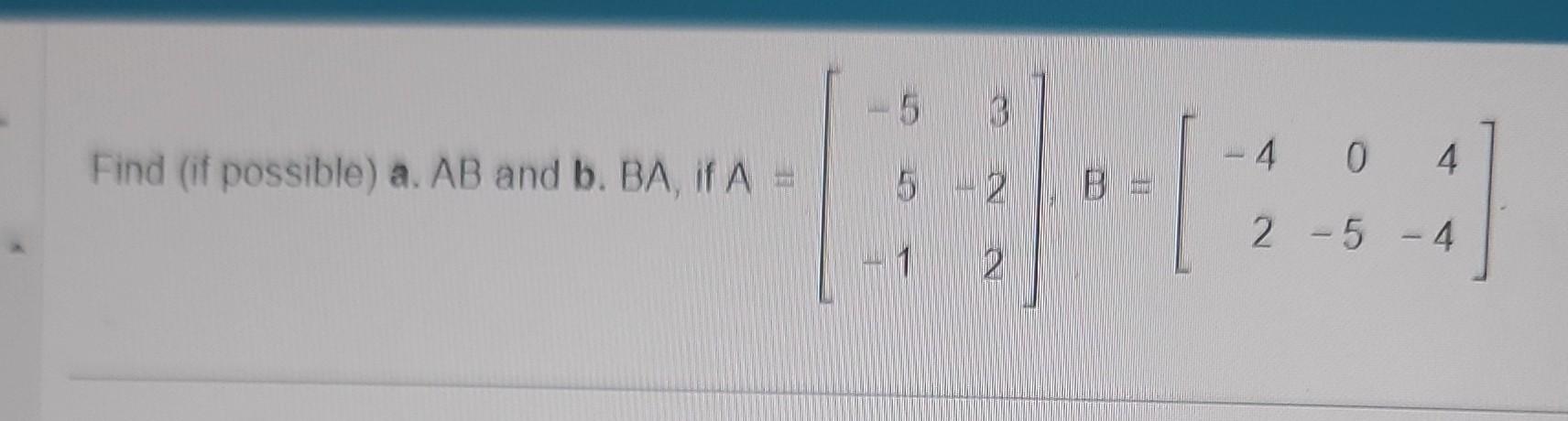 Find (if possible) a. \( A B \) and b. \( B A \), if \( A=\left[\begin{array}{rr}-5 & 3 \\ 5 & -2 \\ -1 & 2\end{array}\right]