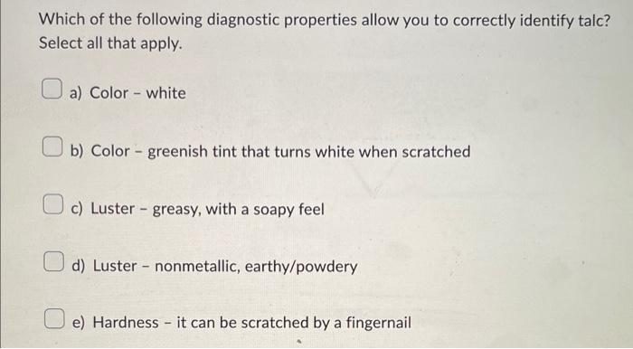 Which of the following diagnostic properties allow you to correctly identify talc? Select all that apply.
a) Color - white
b)