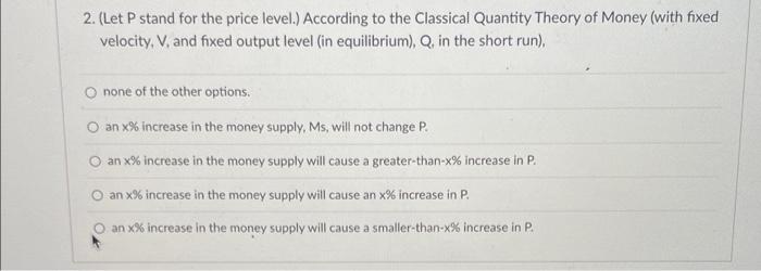 2. (Let P stand for the price level.) According to the Classical Quantity Theory of Money (with fixed
velocity. V, and fixed 