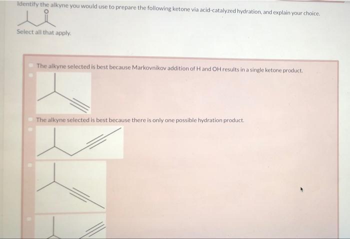 Identify the alkyne you would use to prepare the following ketone via acid-catalyzed hydration, and explain your choice.
Sele