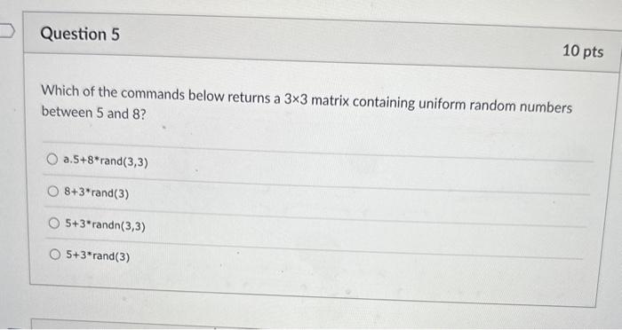 Which of the commands below returns a \( 3 \times 3 \) matrix containing uniform random numbers between 5 and 8 ?
a. \( 5+8 *