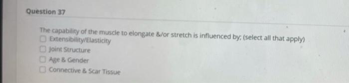 Question 37 The capability of the muscle to elongate &/or stretch is influenced by, (select all that apply) Extensibility/Ela