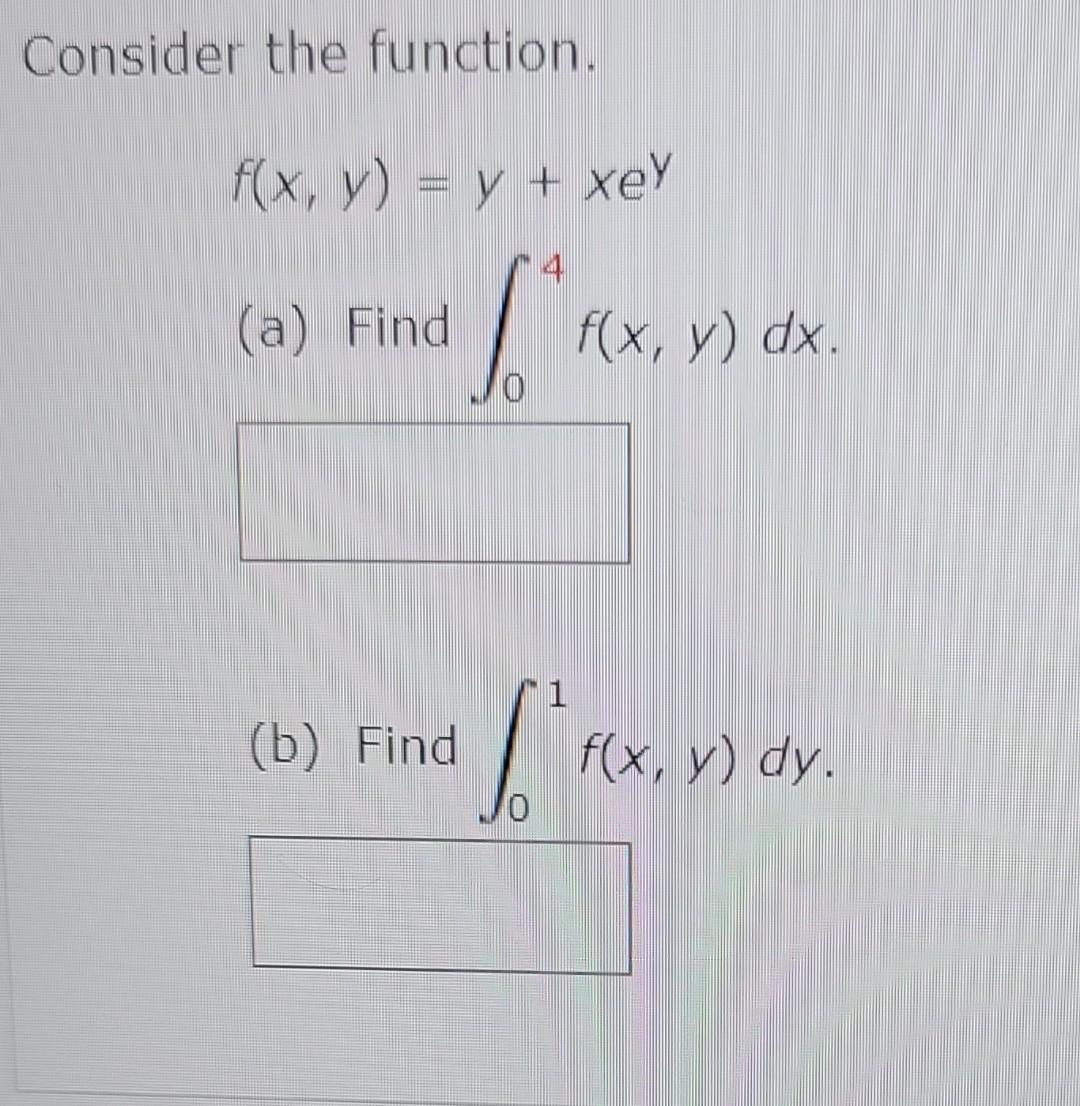 Consider the function. \[ f(x, y)=y+x e^{y} \] (a) Find \( \int_{0}^{4} f(x, y) d x \). (b) Find \( \int_{0}^{1} f(x, y) d y