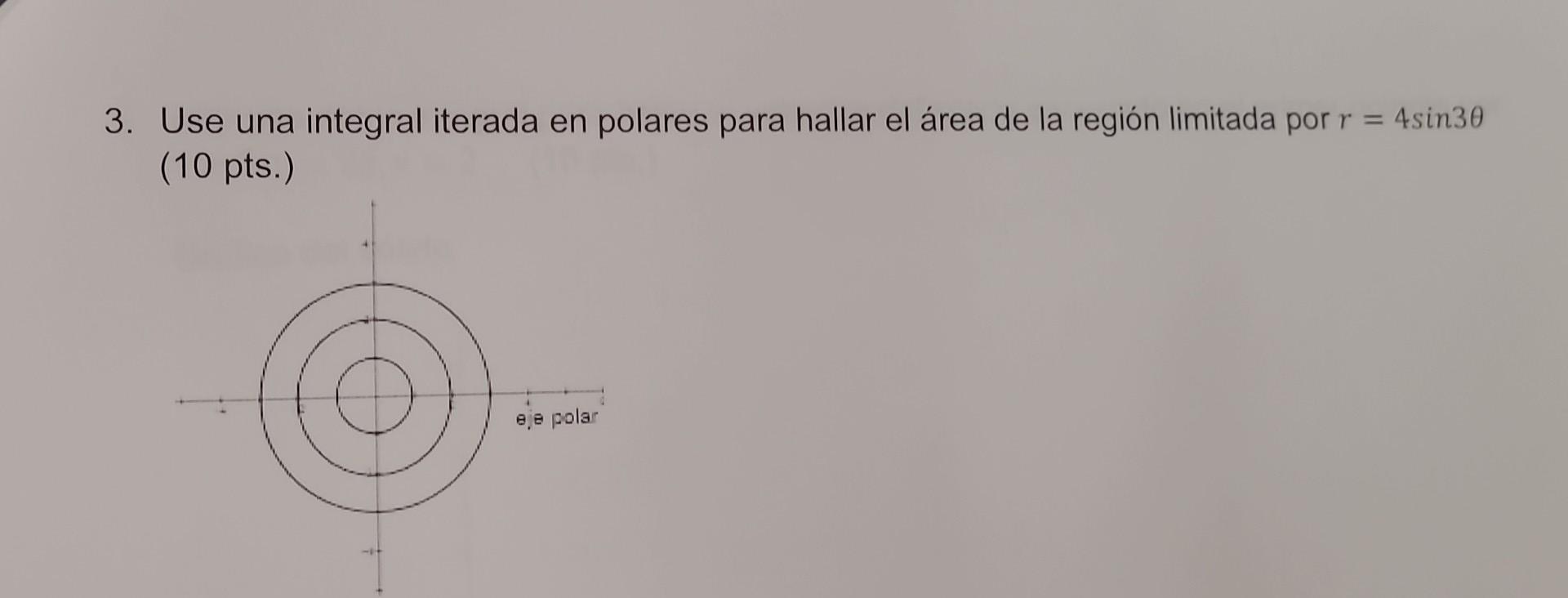 3. Use una integral iterada en polares para hallar el área de la región limitada por \( r=4 \sin 3 \theta \) (10 pts.)