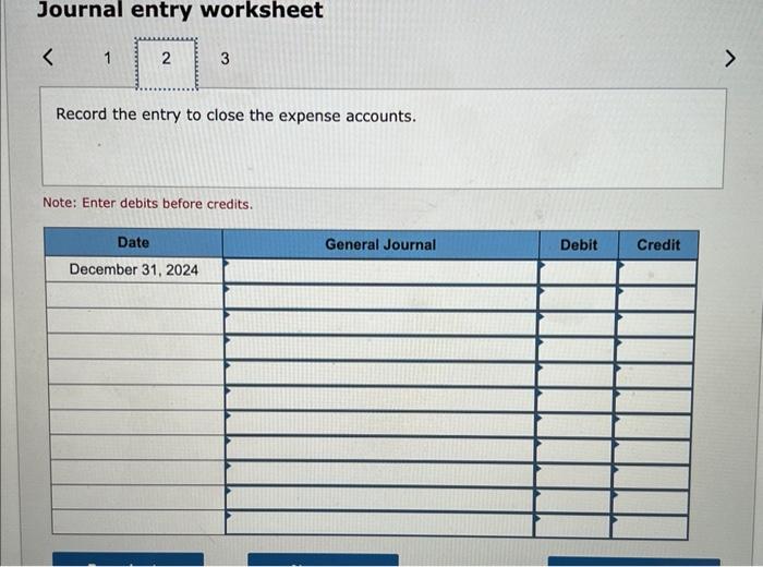 Journal entry worksheet
Record the entry to close the expense accounts.
Note: Enter debits before credits.