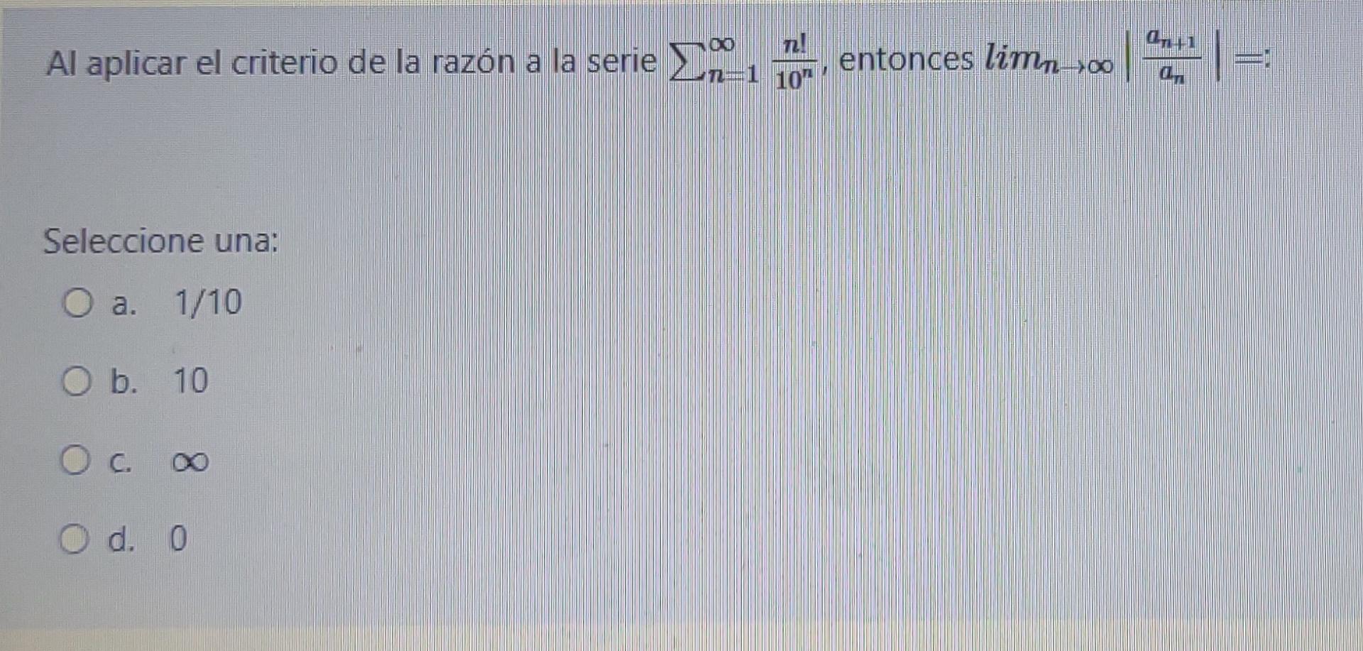 n! Al aplicar el criterio de la razón a la serie 29-1 entonces limno G1 an -= n=1 10 Seleccione una: O a. 1/10 O b. 10 Ос O