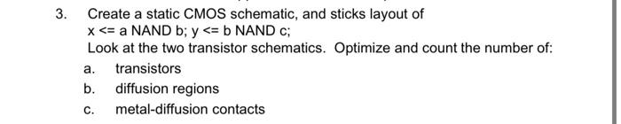 3. Create a static CMOS schematic, and sticks layout of \( x<= \) a NAND \( b ; y<=b \) NAND \( c \);
Look at the two transis