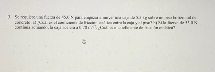 3. Se requiere una fuerza de \( 45.0 \mathrm{~N} \) para empezar a mover una caja de \( 5.5 \mathrm{~kg} \) sobre un piso hor