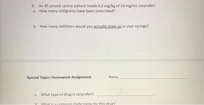 9. An 85 pound canine patient needs 0.2 mg/kg of 10 mg/mL carprofen. a. How many milligrams have been prescribed? b. How many