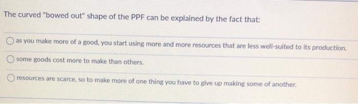 The curved bowed out shape of the PPF can be explained by the fact that:
as you make more of a good, you start using more a