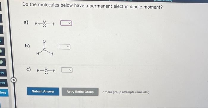 Do the molecules below have a permanent electric dipole moment?
a) \( \mathrm{H}=\ddot{\mathrm{S}}-\mathrm{H} \)
b)
c) \( \ma