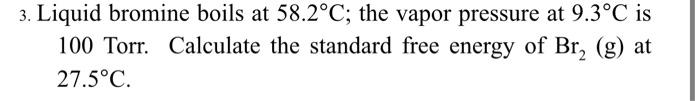 3. Liquid bromine boils at \( 58.2^{\circ} \mathrm{C} \); the vapor pressure at \( 9.3^{\circ} \mathrm{C} \) is 100 Torr. Cal