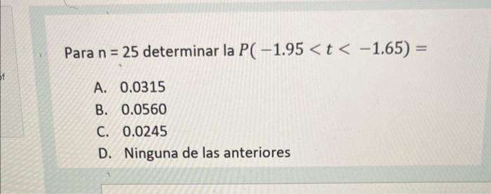 Para \( \mathrm{n}=25 \) determinar la \( P(-1.95<t<-1.65)= \) A. \( 0.0315 \) B. \( 0.0560 \) C. \( 0.0245 \) D. Ninguna de