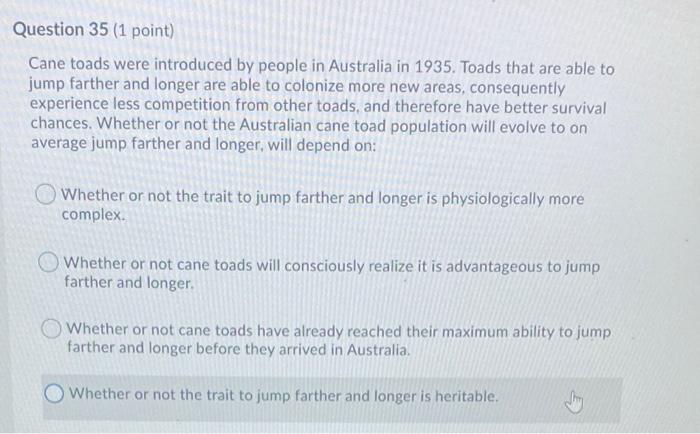 Cane toads were introduced by people in Australia in 1935. Toads that are able to jump farther and longer are able to coloniz