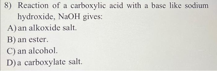 8) Reaction of a carboxylic acid with a base like sodium
hydroxide, NaOH gives:
A) an alkoxide salt.
B) an ester.
C) an alcoh