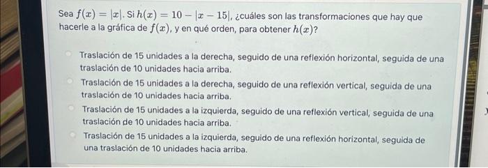 Sea \( f(x)=|x| \). Si \( h(x)=10-|x-15| \), ¿cuáles son las transformaciones que hay que hacerle a la gráfica de \( f(x) \),