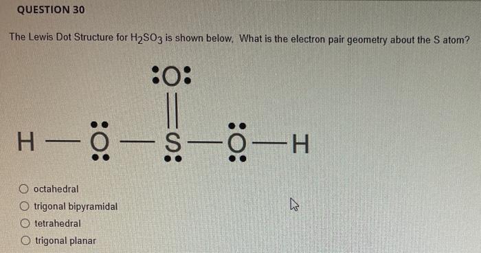 QUESTION 30
The Lewis Dot Structure for H?SO3 is shown below. What is the electron pair geometry about the S atom?
:O:
H————H