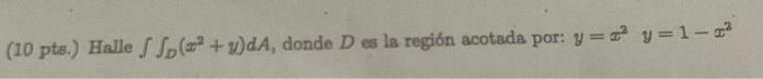 (10 pts.) Halle \( \iint_{D}\left(x^{2}+y\right) d A \), donde \( D \) es la región acotads por: \( y=x^{2} \quad y=1-x^{2} \