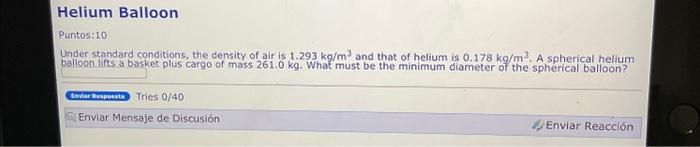 Puntos:10 Under standard conditions, the density of air is \( 1.293 \mathrm{~kg} / \mathrm{m}^{3} \) and that of helium is \(