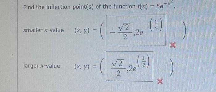 Find the inflection point(s) of the function \( f(x)=5 e^{-x^{2}} \)
smaller \( x \)-value \( (x, y)=\left(-\frac{\sqrt{2}}{2