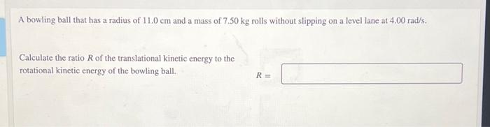 A bowling ball that has a radius of 11.0 cm and a mass of 7.50 kg rolls without slipping on a level lane at 4.00 rad/s.
Calcu