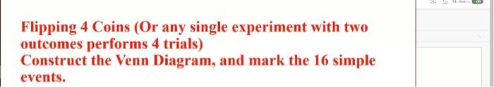 Flipping 4 Coins (Or any single experiment with two outcomes performs 4 trials)
Construct the Venn Diagram, and mark the 16 s