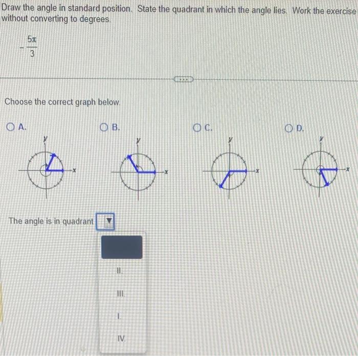 Draw the angle in standard position. State the quadrant in which the angle lies. Work the exercise without converting to degr