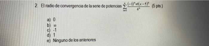 2. El radio de convergencia de la serie de potencias \( \sum_{n=0}^{*} \frac{(-1)^{n} n t(x-5)^{n}}{4^{n}}(5 \) pts.) a) 0 b)