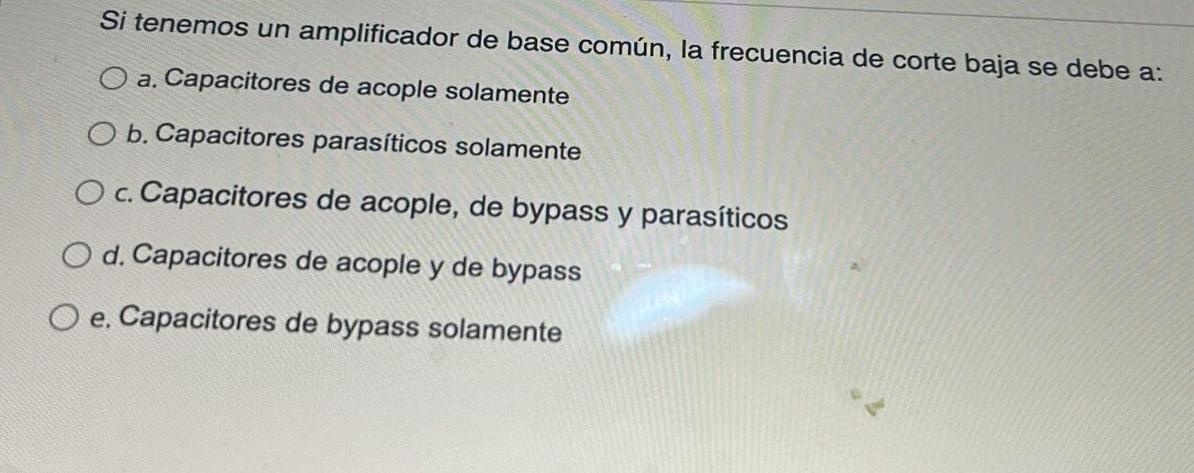 Si tenemos un amplificador de base común, la frecuencia de corte baja se debe a: a. Capacitores de acople solamente b. Capaci