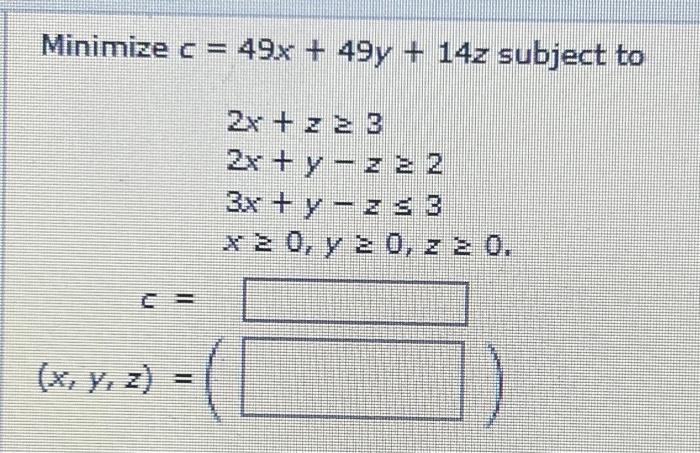 \( \begin{aligned} c= & 49 x+49 y+14 z \leq \\ & 2 x+z \geq 3 \\ & 2 x+y-z \geq 2 \\ & 3 x+y-z \leq 3 \\ & x \geq 0, y \geq 0