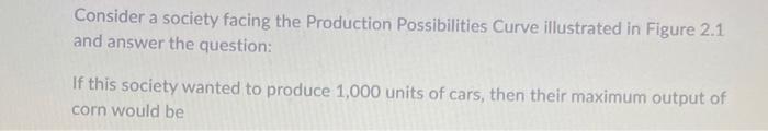 Consider a society facing the Production Possibilities Curve illustrated in Figure \( 2.1 \) and answer the question:

If thi